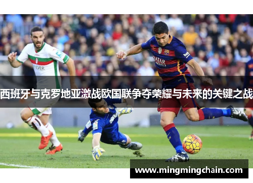 西班牙与克罗地亚激战欧国联争夺荣耀与未来的关键之战