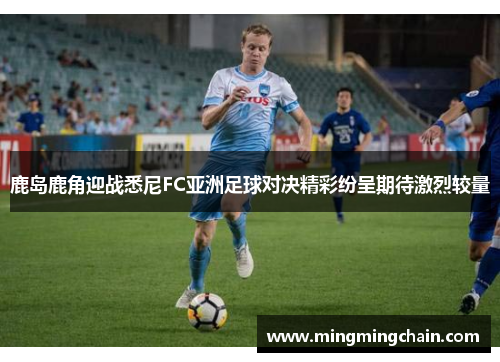鹿岛鹿角迎战悉尼FC亚洲足球对决精彩纷呈期待激烈较量