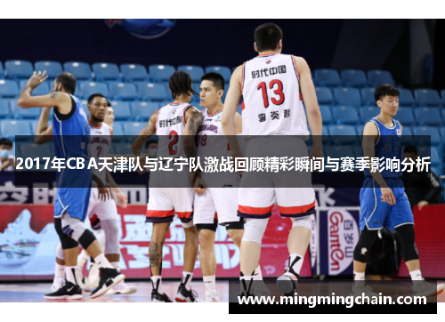2017年CBA天津队与辽宁队激战回顾精彩瞬间与赛季影响分析